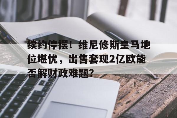 九游体育-关于续约停摆！维尼修斯皇马地位堪忧，出售套现2亿欧能否解财政难题？的信息
